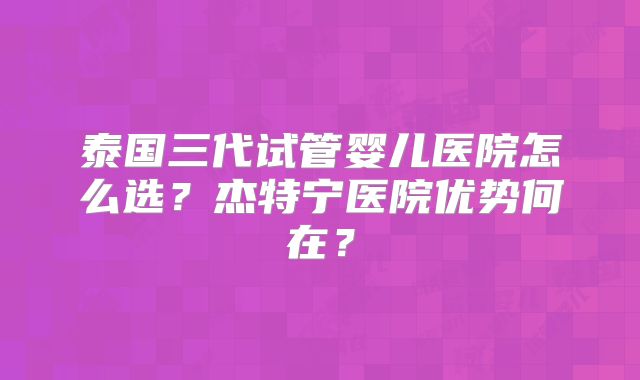 泰国三代试管婴儿医院怎么选？杰特宁医院优势何在？