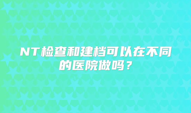 NT检查和建档可以在不同的医院做吗？