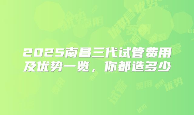 2025南昌三代试管费用及优势一览，你都造多少