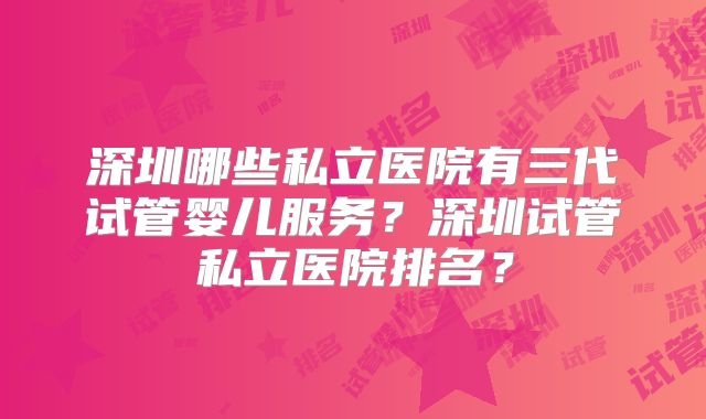 深圳哪些私立医院有三代试管婴儿服务？深圳试管私立医院排名？