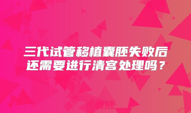 三代试管移植囊胚失败后还需要进行清宫处理吗？