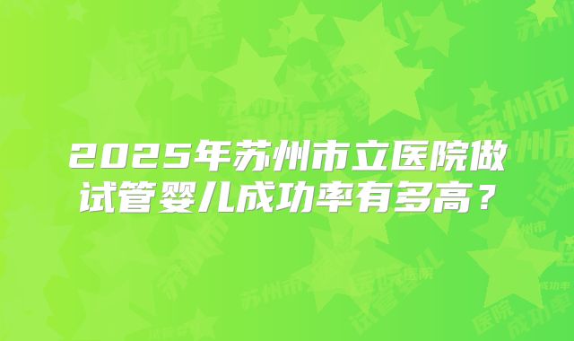 2025年苏州市立医院做试管婴儿成功率有多高？