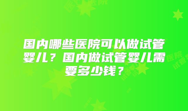 国内哪些医院可以做试管婴儿？国内做试管婴儿需要多少钱？