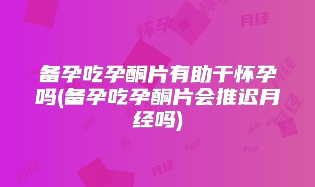 备孕吃孕酮片有助于怀孕吗(备孕吃孕酮片会推迟月经吗)