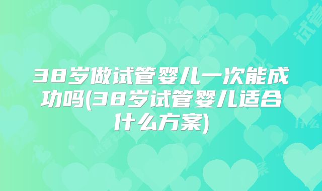 38岁做试管婴儿一次能成功吗(38岁试管婴儿适合什么方案)