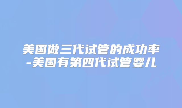 美国做三代试管的成功率-美国有第四代试管婴儿