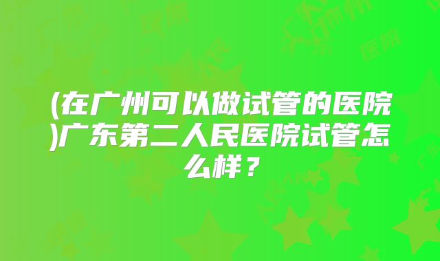 (在广州可以做试管的医院)广东第二人民医院试管怎么样？