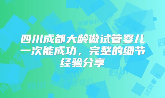四川成都大龄做试管婴儿一次能成功,完整的细节经验分享
