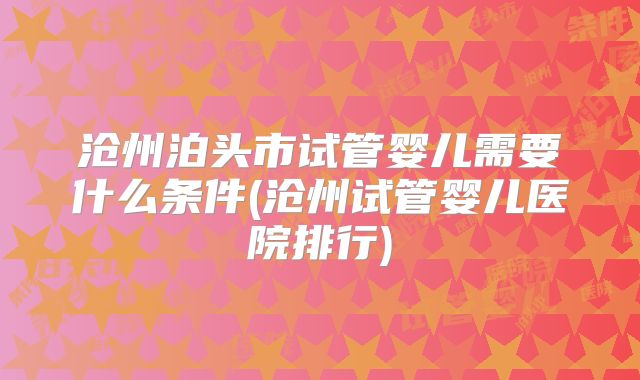 沧州泊头市试管婴儿需要什么条件(沧州试管婴儿医院排行)