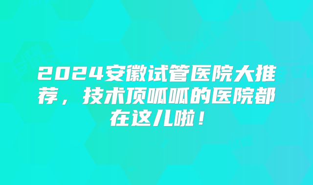 2024安徽试管医院大推荐，技术顶呱呱的医院都在这儿啦！