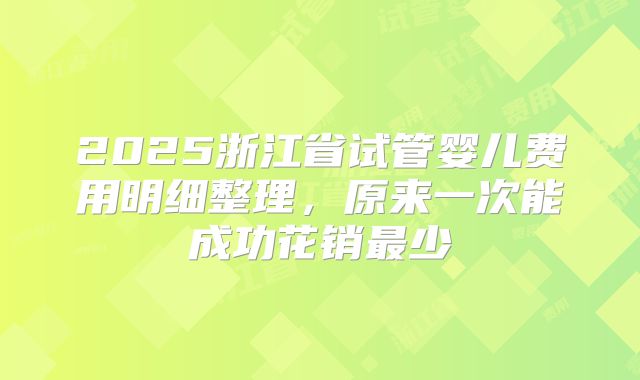 2025浙江省试管婴儿费用明细整理,原来一次能成功花销最少
