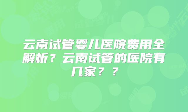 云南试管婴儿医院费用全解析？云南试管的医院有几家？？