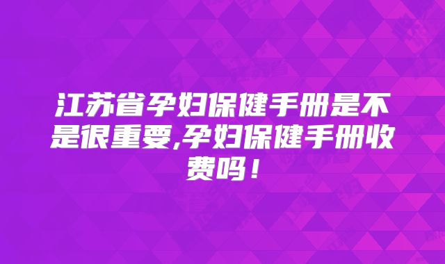 江苏省孕妇保健手册是不是很重要,孕妇保健手册收费吗！