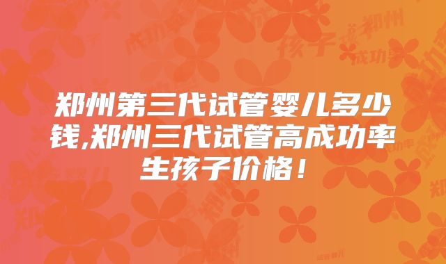 郑州第三代试管婴儿多少钱,郑州三代试管高成功率生孩子价格！