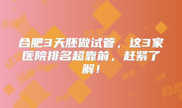 合肥3天胚做试管,这3家医院排名超靠前,赶紧了解!