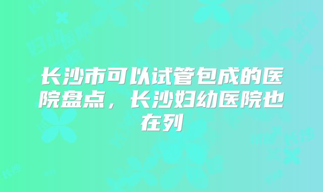 长沙市可以试管包成的医院盘点，长沙妇幼医院也在列