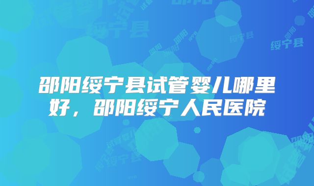 邵阳绥宁县试管婴儿哪里好，邵阳绥宁人民医院