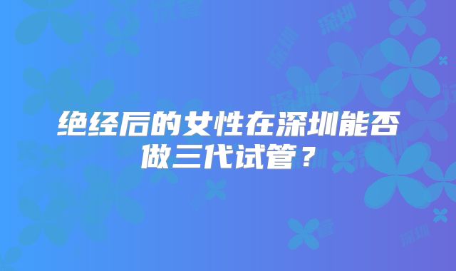 绝经后的女性在深圳能否做三代试管？