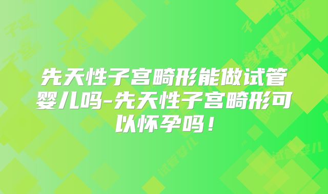 先天性子宫畸形能做试管婴儿吗-先天性子宫畸形可以怀孕吗！