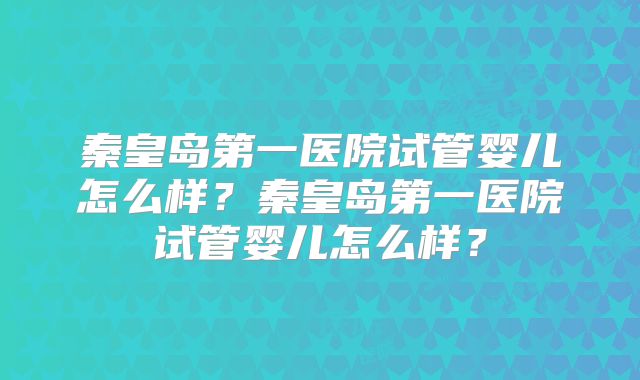 秦皇岛第一医院试管婴儿怎么样？秦皇岛第一医院试管婴儿怎么样？