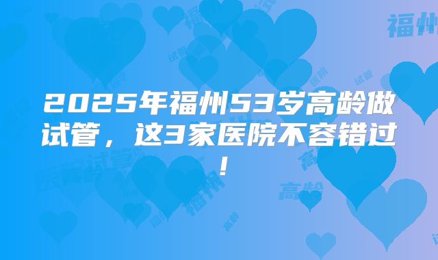 2025年福州53岁高龄做试管,这3家医院不容错过!