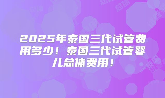 2025年泰国三代试管费用多少！泰国三代试管婴儿总体费用！