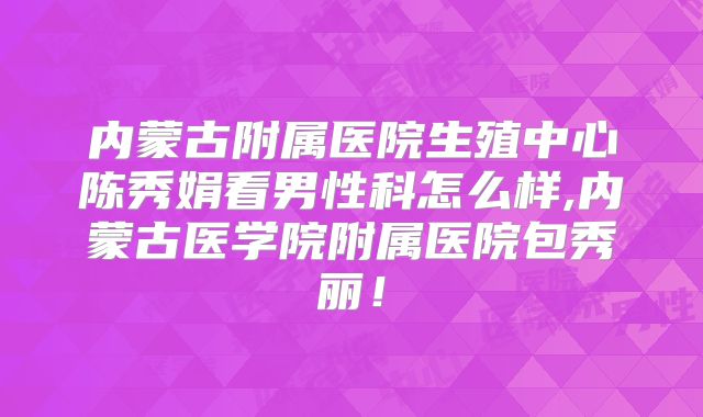 内蒙古附属医院生殖中心陈秀娟看男性科怎么样,内蒙古医学院附属医院包秀丽!