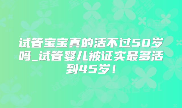 试管宝宝真的活不过50岁吗_试管婴儿被证实最多活到45岁！