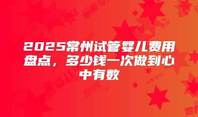 2025常州试管婴儿费用盘点，多少钱一次做到心中有数