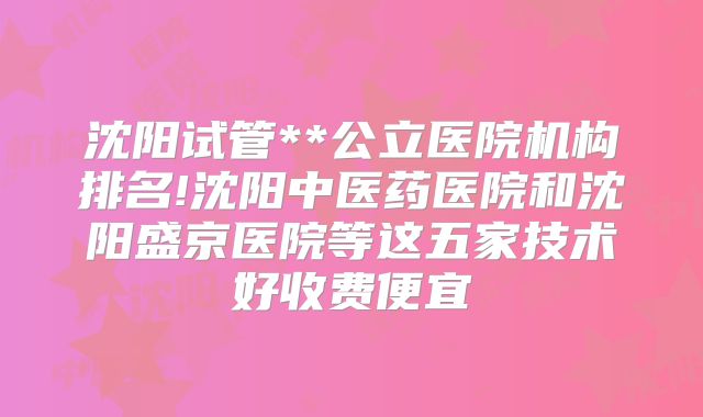 沈阳试管**公立医院机构排名!沈阳中医药医院和沈阳盛京医院等这五家技术好收费便宜