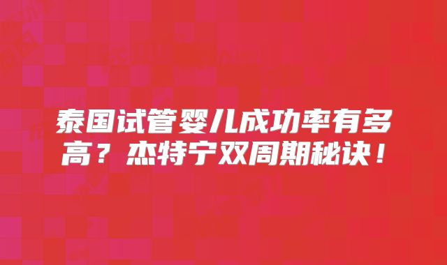 泰国试管婴儿成功率有多高？杰特宁双周期秘诀！