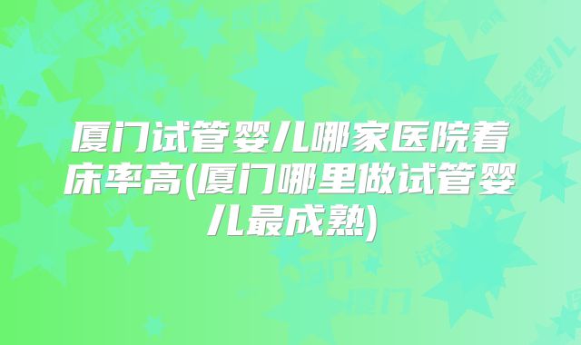 厦门试管婴儿哪家医院着床率高(厦门哪里做试管婴儿最成熟)