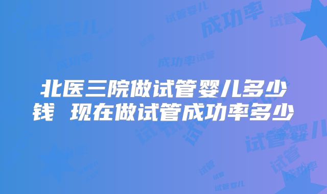北医三院做试管婴儿多少钱 现在做试管成功率多少