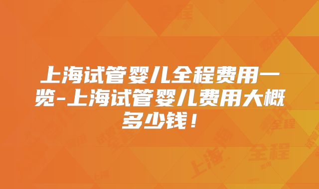 上海试管婴儿全程费用一览-上海试管婴儿费用大概多少钱！