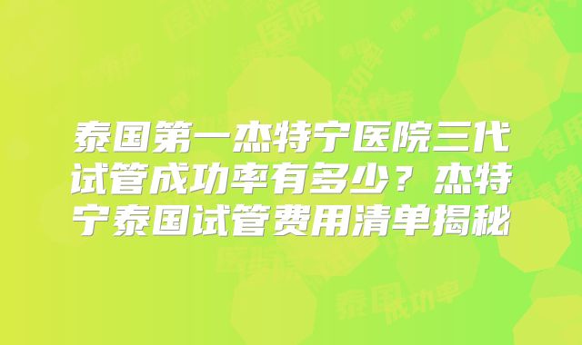 泰国第一杰特宁医院三代试管成功率有多少？杰特宁泰国试管费用清单揭秘