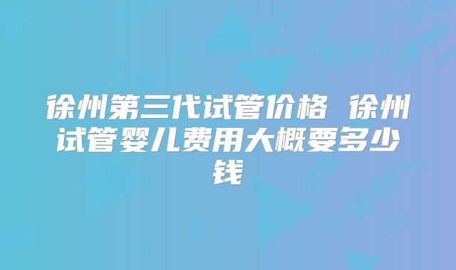 徐州第三代试管价格 徐州试管婴儿费用大概要多少钱