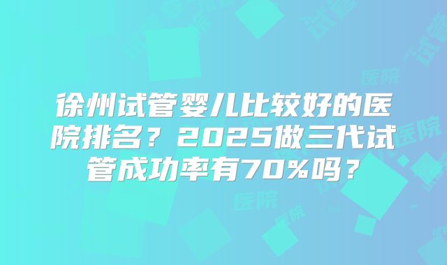 徐州试管婴儿比较好的医院排名？2025做三代试管成功率有70%吗？