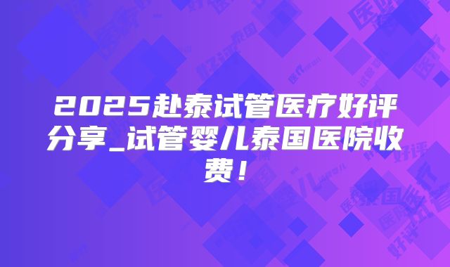 2025赴泰试管医疗好评分享_试管婴儿泰国医院收费！