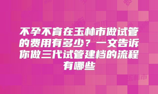 不孕不育在玉林市做试管的费用有多少?一文告诉你做三代试管建档的流程有哪些