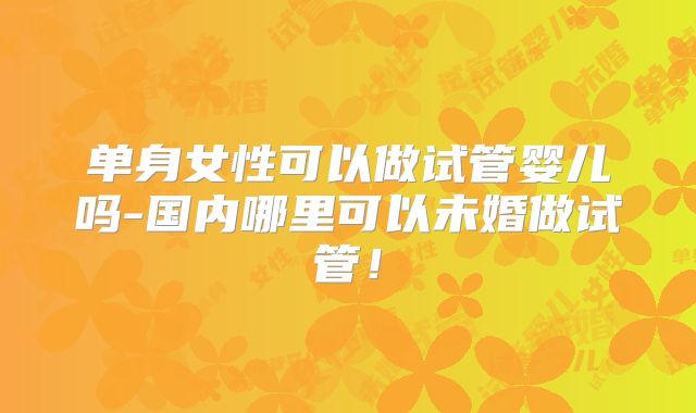 单身女性可以做试管婴儿吗-国内哪里可以未婚做试管!