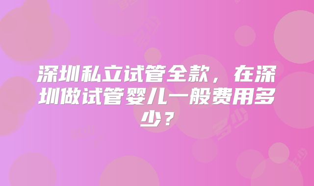 深圳私立试管全款，在深圳做试管婴儿一般费用多少？