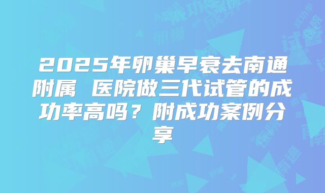 2025年卵巢早衰去南通附属 医院做三代试管的成功率高吗?附成功案例分享