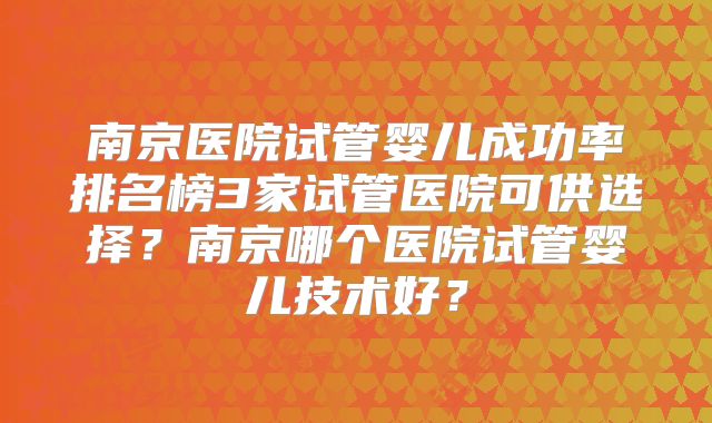 南京医院试管婴儿成功率排名榜3家试管医院可供选择？南京哪个医院试管婴儿技术好？