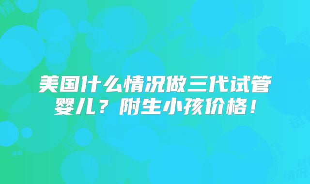 美国什么情况做三代试管婴儿？附生小孩价格！