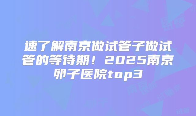 速了解南京做试管子做试管的等待期！2025南京卵子医院top3