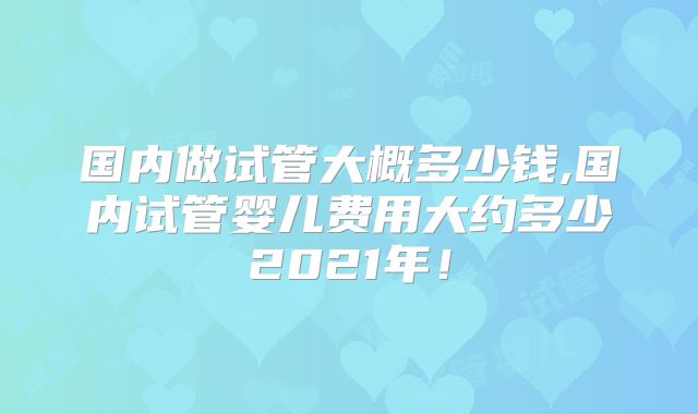 国内做试管大概多少钱,国内试管婴儿费用大约多少2021年!