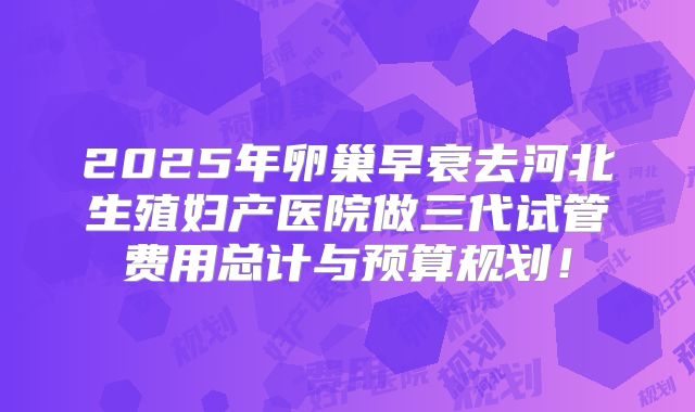 2025年卵巢早衰去河北生殖妇产医院做三代试管费用总计与预算规划！