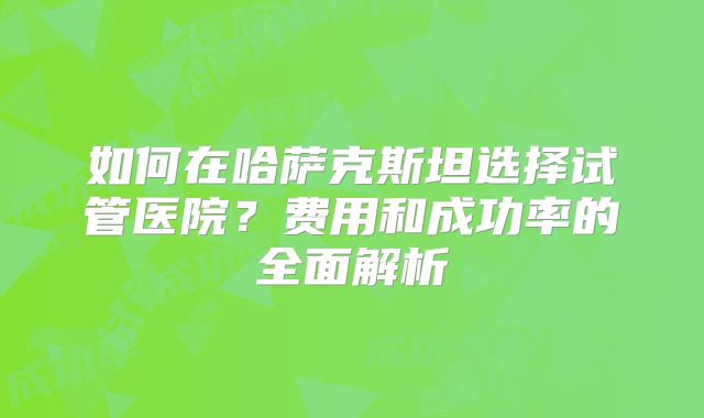 如何在哈萨克斯坦选择试管医院？费用和成功率的全面解析