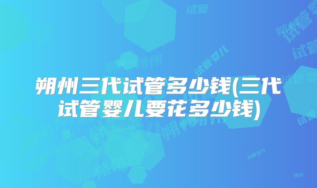 朔州三代试管多少钱(三代试管婴儿要花多少钱)