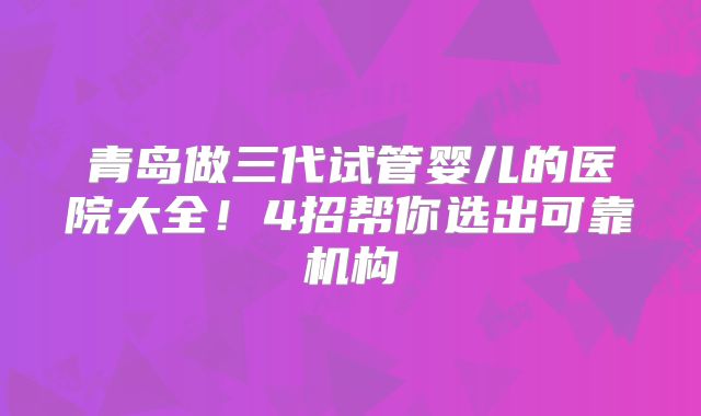 青岛做三代试管婴儿的医院大全！4招帮你选出可靠机构